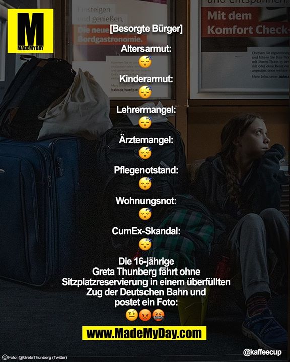 [Besorgte Bürger]<br />
<br />
Altersarmut:<br />
😴<br />
<br />
Kinderarmut:<br />
😴<br />
<br />
Lehrermangel:<br />
😴<br />
<br />
Ärztemangel:<br />
😴<br />
<br />
Pflegenotstand:<br />
😴<br />
<br />
Wohnungsnot:<br />
😴<br />
<br />
CumEx-Skandal:<br />
😴<br />
<br />
Die 16-jährige Greta Thunberg fährt ohne Sitzplatzreservierung in einem überfüllten Zug der Deutschen Bahn und postet ein Foto:<br />
🤨😡🤬