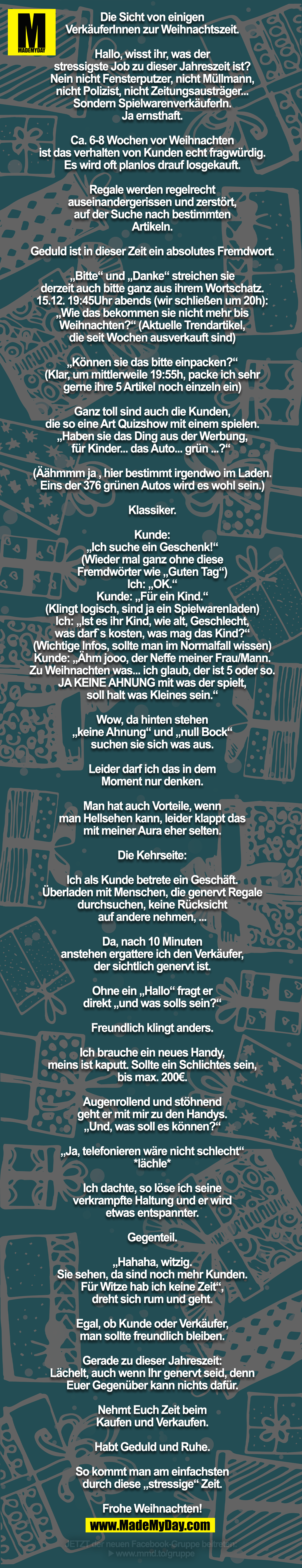 Die Sicht von einigen<br />
VerkäuferInnen zur Weihnachtszeit.<br />
<br />
Hallo, wisst ihr, was der<br />
stressigste Job zu dieser Jahreszeit ist?<br />
Nein nicht Fensterputzer, nicht Müllmann,<br />
nicht Polizist, nicht Zeitungsausträger...<br />
Sondern SpielwarenverkäuferIn.<br />
Ja ernsthaft.<br />
<br />
Ca. 6-8 Wochen vor Weihnachten<br />
ist das verhalten von Kunden echt fragwürdig.<br />
Es wird oft planlos drauf losgekauft.<br />
<br />
Regale werden regelrecht<br />
auseinandergerissen und zerstört,<br />
auf der Suche nach bestimmten<br />
Artikeln.<br />
<br />
Geduld ist in dieser Zeit ein absolutes Fremdwort.<br />
<br />
„Bitte“ und „Danke“ streichen sie<br />
derzeit auch bitte ganz aus ihrem Wortschatz.<br />
15.12. 19:45Uhr abends (wir schließen um 20h):<br />
„Wie das bekommen sie nicht mehr bis<br />
Weihnachten?“ (Aktuelle Trendartikel,<br />
die seit Wochen ausverkauft sind)<br />
<br />
„Können sie das bitte einpacken?“<br />
(Klar, um mittlerweile 19:55h, packe ich sehr<br />
gerne ihre 5 Artikel noch einzeln ein)<br />
<br />
Ganz toll sind auch die Kunden,<br />
die so eine Art Quizshow mit einem spielen.<br />
„Haben sie das Ding aus der Werbung,<br />
für Kinder... das Auto... grün ...?“ <br />
<br />
(Äähmmm ja , hier bestimmt irgendwo im Laden.<br />
Eins der 376 grünen Autos wird es wohl sein.)<br />
<br />
Klassiker.<br />
<br />
Kunde:<br />
„Ich suche ein Geschenk!“<br />
(Wieder mal ganz ohne diese<br />
Fremdwörter wie „Guten Tag“)<br />
Ich: „OK.“<br />
Kunde: „Für ein Kind.“<br />
(Klingt logisch, sind ja ein Spielwarenladen)<br />
Ich: „Ist es ihr Kind, wie alt, Geschlecht,<br />
was darf`s kosten, was mag das Kind?“<br />
(Wichtige Infos, sollte man im Normalfall wissen)<br />
Kunde: „Ähm jooo, der Neffe meiner Frau/Mann.<br />
Zu Weihnachten was... ich glaub, der ist 5 oder so.<br />
JA KEINE AHNUNG mit was der spielt,<br />
soll halt was Kleines sein.“<br />
<br />
Wow, da hinten stehen<br />
„keine Ahnung“ und „null Bock“<br />
suchen sie sich was aus.<br />
<br />
Leider darf ich das in dem<br />
Moment nur denken.<br />
<br />
Man hat auch Vorteile, wenn<br />
man Hellsehen kann, leider klappt das<br />
mit meiner Aura eher selten.<br />
<br />
Die Kehrseite:<br />
<br />
Ich als Kunde betrete ein Geschäft.<br />
Überladen mit Menschen, die genervt Regale<br />
durchsuchen, keine Rücksicht<br />
auf andere nehmen, ...<br />
<br />
Da, nach 10 Minuten<br />
anstehen ergattere ich den Verkäufer,<br />
der sichtlich genervt ist.<br />
<br />
Ohne ein „Hallo“ fragt er<br />
direkt „und was solls sein?“<br />
<br />
Freundlich klingt anders.<br />
<br />
Ich brauche ein neues Handy,<br />
meins ist kaputt. Sollte ein Schlichtes sein,<br />
bis max. 200€.<br />
<br />
Augenrollend und stöhnend<br />
geht er mit mir zu den Handys.<br />
„Und, was soll es können?“<br />
<br />
„Ja, telefonieren wäre nicht schlecht“<br />
*lächle*<br />
<br />
Ich dachte, so löse ich seine<br />
verkrampfte Haltung und er wird<br />
etwas entspannter.<br />
<br />
Gegenteil.<br />
<br />
„Hahaha, witzig.<br />
Sie sehen, da sind noch mehr Kunden.<br />
Für Witze hab ich keine Zeit“,<br />
dreht sich rum und geht.<br />
<br />
Egal, ob Kunde oder Verkäufer,<br />
man sollte freundlich bleiben.<br />
<br />
Gerade zu dieser Jahreszeit:<br />
Lächelt, auch wenn Ihr genervt seid, denn<br />
Euer Gegenüber kann nichts dafür.<br />
<br />
Nehmt Euch Zeit beim<br />
Kaufen und Verkaufen.<br />
<br />
Habt Geduld und Ruhe.<br />
<br />
So kommt man am einfachsten<br />
durch diese „stressige“ Zeit.<br />
<br />
Frohe Weihnachten!