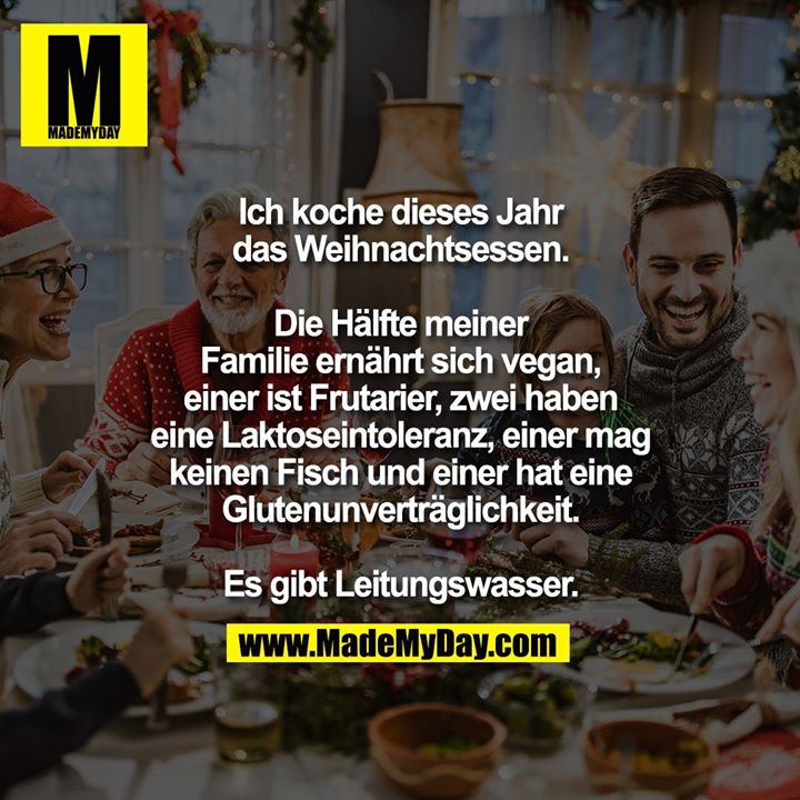 Ich koche dieses Jahr das<br />
Weihnachtsessen. Die Hälfte meiner<br />
Familie ernährt sich vegan, einer<br />
ist Frutarier, zwei haben eine<br />
Laktoseintoleranz, einer mag<br />
keinen Fisch und einer hat eine<br />
Glutenunverträglichkeit.<br />
Es gibt Leitungswasser.