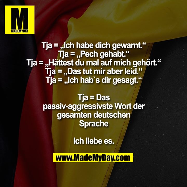 Tja = „Ich habe dich gewarnt.“<br />
Tja= „Pech gehabt.“<br />
Tja= „Hättest du mal auf mich gehört.“<br />
Tja= „Das tut mir aber leid.“<br />
Tja= „Ich hab`s dir gesagt.“<br />
<br />
Tja= Das passiv-aggressivste Wort der gesamten deutschen Sprache<br />
<br />
Ich liebe es.