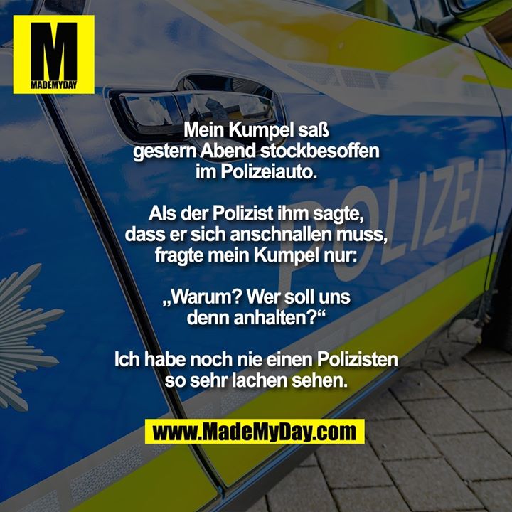 Mein Kumpel saß gestern Abend<br />
stockbesoffen im Polizeiauto.<br />
Als der Polizist ihm sagte, dass<br />
er sich anschnallen muss, fragte<br />
mein Kumpel nur: „Warum? Wer<br />
soll uns denn anhalten?“<br />
Ich habe noch nie einen Polizisten<br />
so sehr lachen sehen.