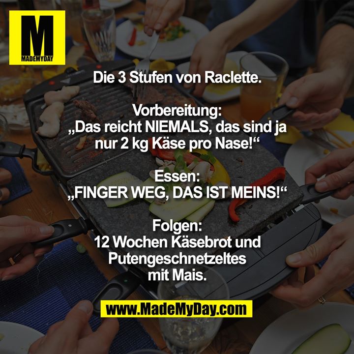 Die 3 Stufen von Raclette.<br />
<br />
Vorbereitung:<br />
„Das reicht NIEMALS, das sind ja<br />
nur 2 kg Käse pro Nase!“<br />
<br />
Essen:<br />
„FINGER WEG, DAS IST MEINS!“<br />
<br />
Folgen:<br />
12 Wochen Käsebrot und<br />
Putengeschnetzeltes<br />
mit Mais.