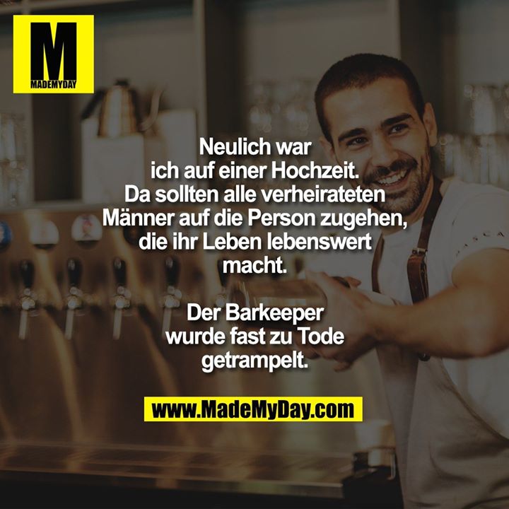 Neulich war ich auf einer Hochzeit.<br />
Da sollten alle verheirateten Männer auf die Person zugehen, die ihr Leben lebenswert macht.<br />
Der Barkeeper wurde fast zu Tode getrampelt.