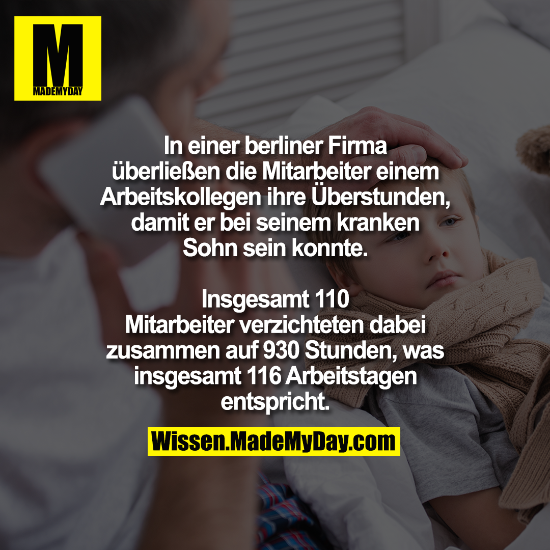 In einer berliner Firma überließen<br />
die Mitarbeiter einem Arbeitskollegen<br />
ihre Überstunden, damit er bei seinem<br />
kranken Sohn sein konnte.<br />
Insgesamt 110 Mitarbeiter verzichteten dabei<br />
zusammen auf 930 Stunden, was insgesamt<br />
116 Arbeitstagen entspricht.
