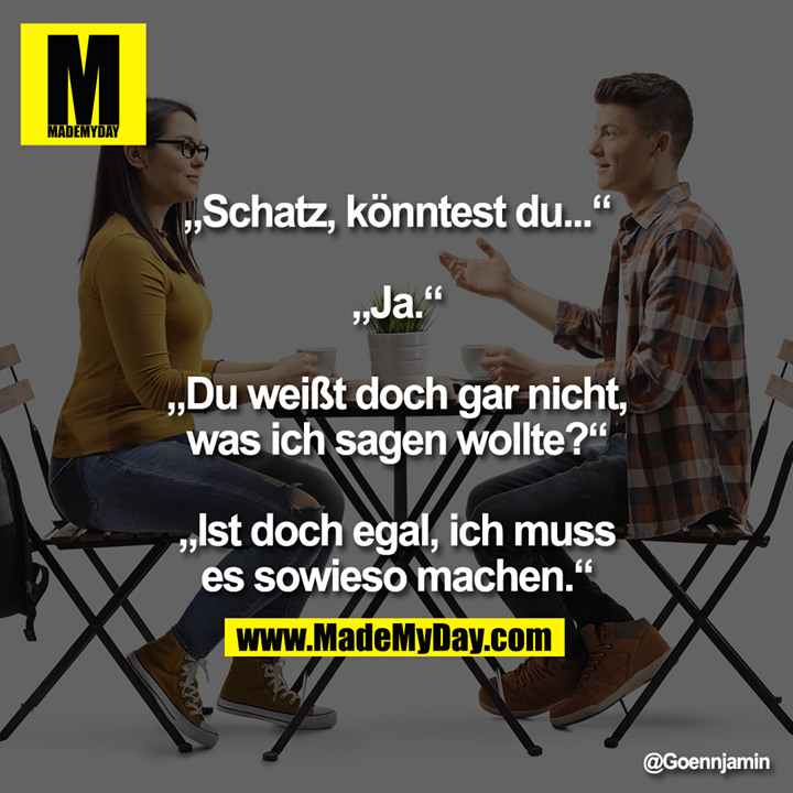 &bdquo;Schatz, k&ouml;nntest du...&ldquo;<br />
&bdquo;Ja.&ldquo;<br />
&bdquo;Du wei&szlig;t doch gar nicht, was ich sagen wollte?&ldquo;<br />
&bdquo;Ist doch egal, ich muss es sowieso machen.&ldquo;