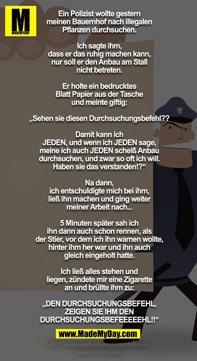 Ein Polizist wollte gestern meinen Bauernhof nach illegalen Pflanzen durchsuchen.<br />
Ich sagte ihm, dass er das ruhig machen kann, nur soll er den Anbau am Stall nicht betreten.<br />
<br />
Er holte ein bedrucktes Blatt Papier aus der Tasche und meinte giftig:<br />
„Sehen sie diesen Durchsuchungsbefehl??<br />
Damit kann ich JEDEN, und wenn ich JEDEN sage, meine ich auch JEDEN scheiß Anbau durchsuchen, und zwar so oft ich will. Haben sie das verstanden!?“<br />
<br />
Na dann, ich entschuldigte mich bei ihm, ließ ihn machen und ging weiter meiner Arbeit nach... 5 Minuten später sah ich ihn dann auch schon rennen, als der Stier, vor dem ich ihn warnen wollte, hinter ihm her war und ihn auch gleich eingeholt hatte. Ich ließ alles stehen und liegen, zündete mir eine Zigarette an und brüllte ihm zu:<br />
<br />
„DEN DURCHSUCHUNGSBEFEHL, ZEIGEN SIE IHM DEN DURCHSUCHUNGSBEFEEEEEHL!!“