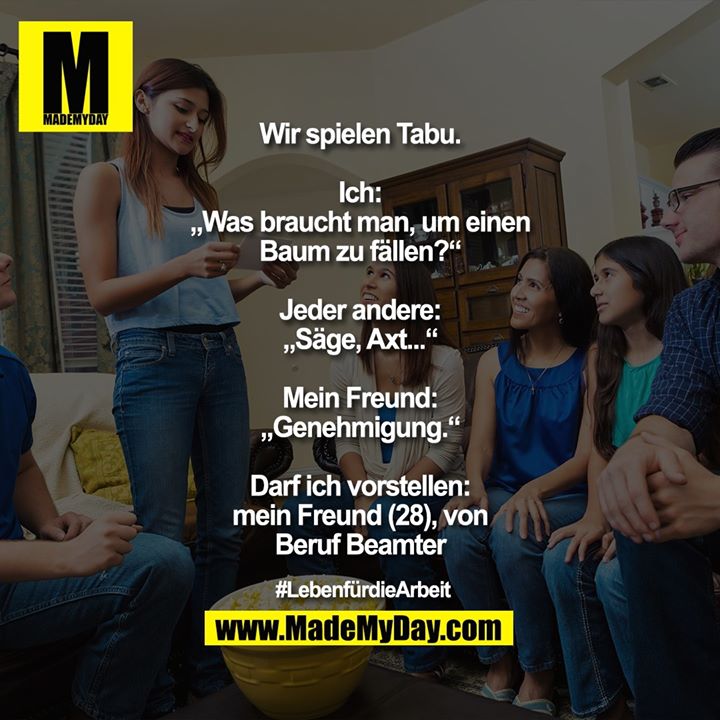 Wir spielen Tabu.<br />
Ich: „Was braucht man, um einen Baum zu fällen?“<br />
Jeder andere: „Säge, Axt...“<br />
Mein Freund: „Genehmigung.“<br />
<br />
Darf ich vorstellen: mein Freund 28, vom Beruf Beamter<br />
<br />
#LebenfürdieArbeit