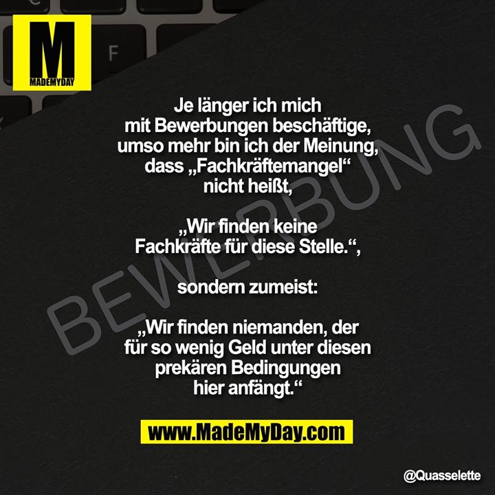 Je länger ich mich mit Bewerbungen beschäftige, umso mehr bin ich der Meinung, dass „Fachkräftemangel“ nicht heißt,<br />
<br />
„Wir finden keine Fachkräfte für diese Stelle.“,<br />
<br />
sondern zumeist:<br />
<br />
„Wir finden niemanden, der für so wenig Geld unter diesen prekären Bedingungen hier anfängt.“