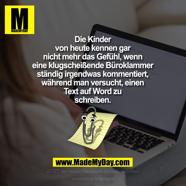 Die Kinder<br />
von heute kennen gar<br />
nicht mehr das Gefühl, wenn<br />
eine klugscheißende Büroklammer<br />
ständig irgendwas kommentiert,<br />
während man versucht, einen<br />
Text auf Word zu<br />
schreiben.