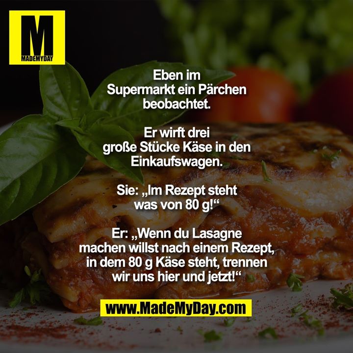 Eben im Supermarkt ein Pärchen<br />
beobachtet. Er wirft drei<br />
große Stücke Käse in den<br />
Einkaufswagen.<br />
Sie: „Im Rezept steht was<br />
von 80 g!“<br />
Er: „Wenn du Lasagne machen<br />
willst nach einem Rezept, in dem<br />
80 g Käse steht, trennen wir<br />
uns hier und jetzt!“