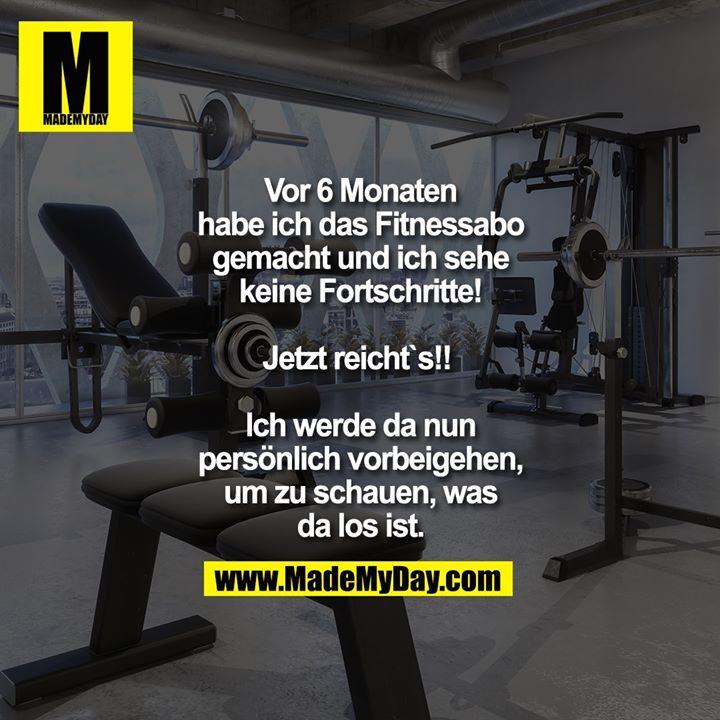 Vor 6 Monaten habe ich das Fitnessabo gemacht und ich sehe keine Fortschritte! Jetzt reicht`s!! <br />
<br />
Ich werde da nun persönlich vorbeigehen, um zu schauen, was da los ist.