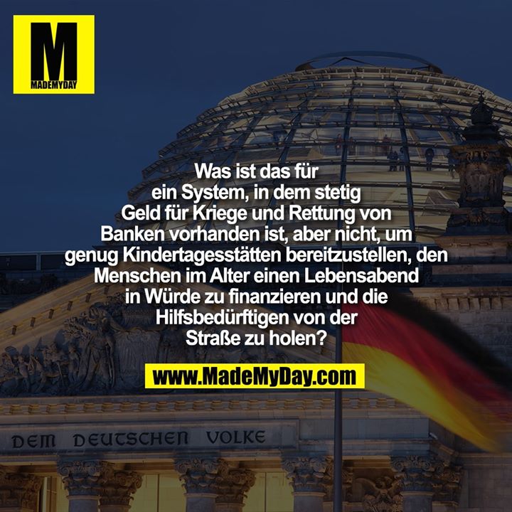 Was ist das für ein System, in dem stetig Geld für Kriege und Rettung von Banken vorhanden ist, aber nicht, um genug Kindertagesstätten bereitzustellen, den Menschen im Alter einen Lebensabend in Würde zu finanzieren und die Hilfsbedürftigen von der Straße zu holen?