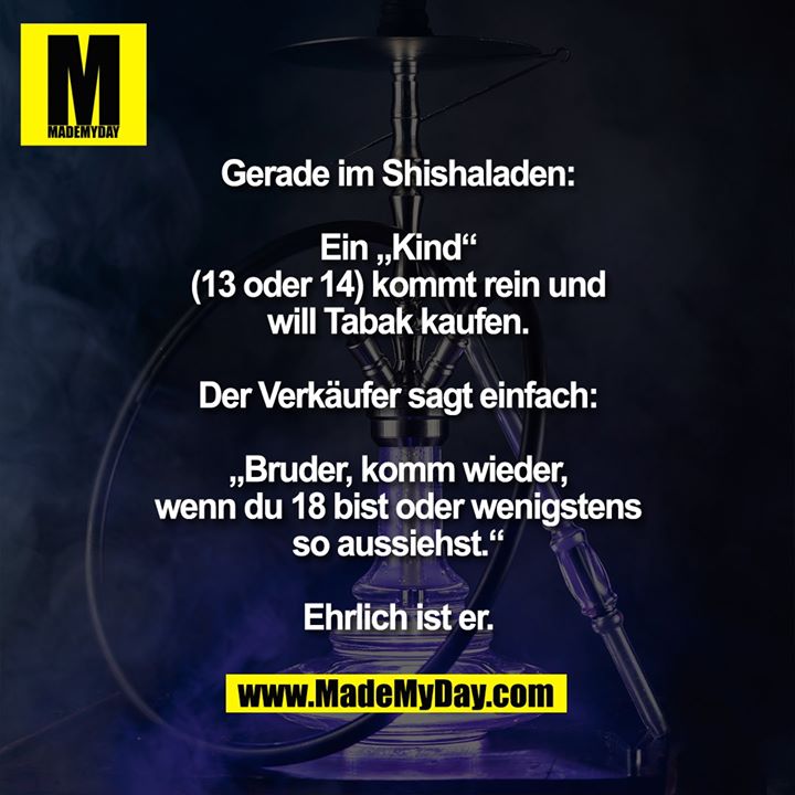 Gerade im Shishaladen:<br />
Ein „Kind“ (13 oder 14) kommt rein und will Tabak kaufen.<br />
Der Verkäufer sagt einfach „Bruder, komm wieder, wenn du 18 bist oder wenigstens so aussiehst.“<br />
<br />
Ehrlich ist er.
