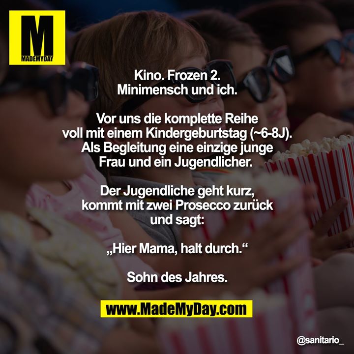 Kino. Frozen 2.<br />
Minimensch und ich.<br />
<br />
Vor uns die komplette Reihe<br />
voll mit einem Kindergeburtstag (~6-8J).<br />
Als Begleitung eine einzige junge<br />
Frau und ein Jugendlicher. <br />
<br />
Der Jugendliche geht kurz,<br />
kommt mit zwei Prosecco zurück<br />
und sagt:<br />
<br />
„Hier Mama, halt durch.“<br />
<br />
Sohn des Jahres.