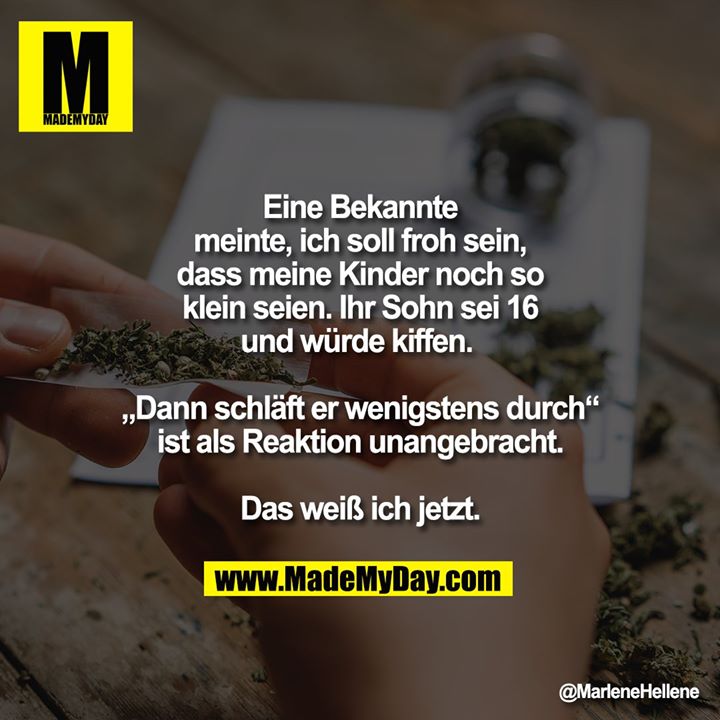 Eine Bekannte meinte, ich soll froh sein, dass meine Kinder noch so klein seien. Ihr Sohn sei 16 und würde kiffen. <br />
<br />
„Dann schläft er wenigstens durch“ ist als Reaktion unangebracht. Das weiß ich jetzt.