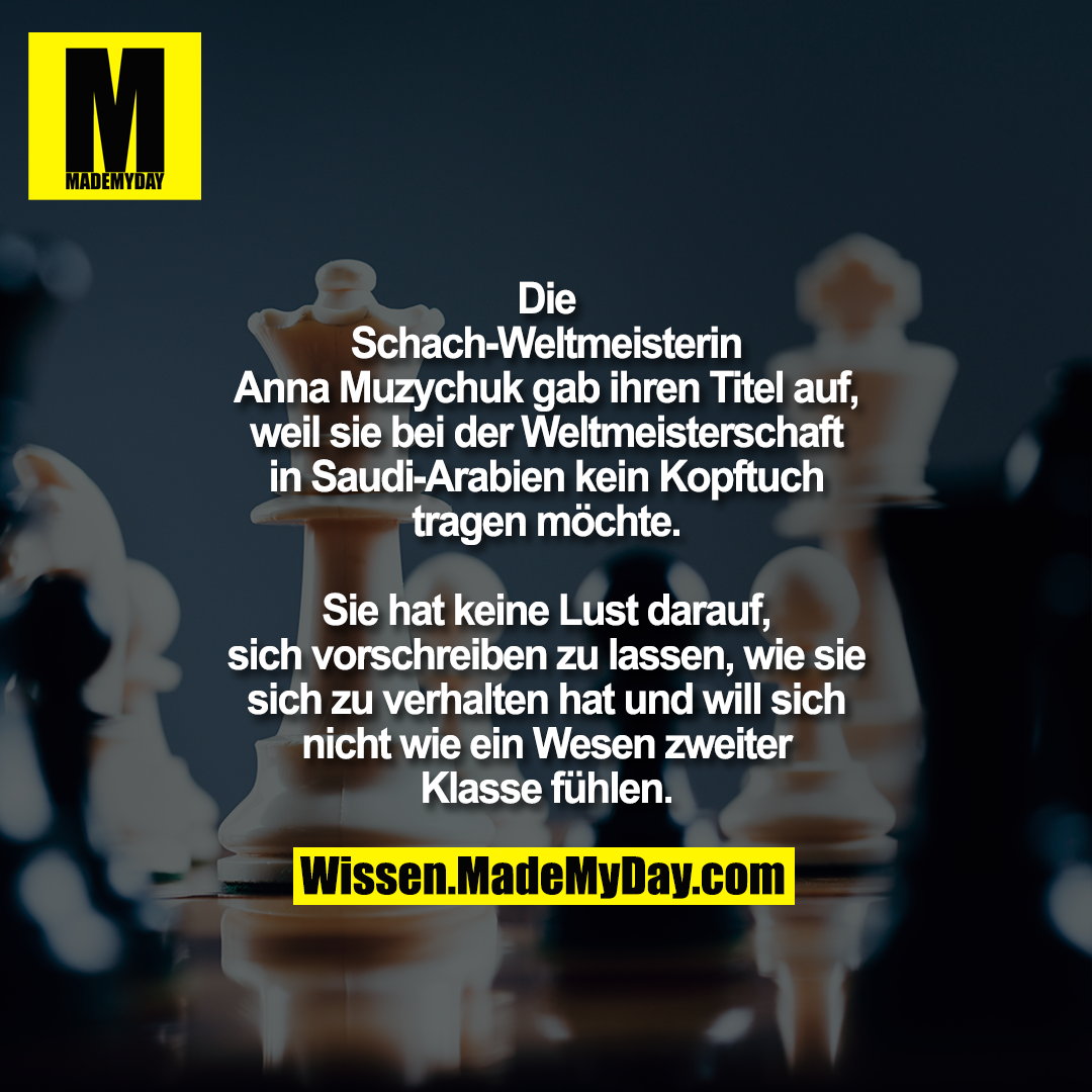 Die Schach-Weltmeisterin Anna<br />
Muzychuk gab ihren Titel auf, weil sie<br />
bei der Weltmeisterschaft in Saudi-Arabien kein Kopftuch tragen möchte.<br />
Sie hat keine Lust darauf, sich<br />
vorschreiben zu lassen, wie sie sich zu<br />
verhalten hat und will sich nicht wie ein<br />
Wesen zweiter Klasse fühlen.