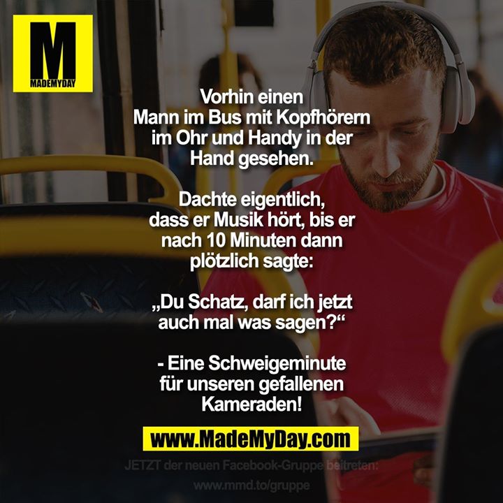 Vorhin einen Mann im Bus mit Kopfhörern im Ohr und Handy in der Hand gesehen.<br />
Dachte eigentlich, dass er Musik hört, bis er nach 10 Minuten dann plötzlich sagt: „Du Schatz, darf ich jetzt auch mal was sagen?“<br />
- Eine Schweigeminute für unseren gefallenen Kameraden!