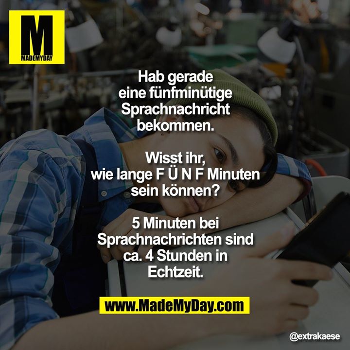 Hab gerade eine fünfminütige Sprachnachricht bekommen.<br />
<br />
Wisst ihr, wie lange F Ü N F Minuten sein können?<br />
<br />
5 Minuten bei Sprachnachrichten sind ca. 4 Stunden in Echtzeit.