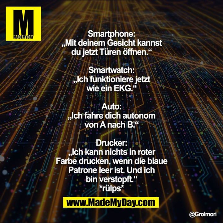Smartphone: „Mit deinem Gesicht kannst du jetzt Türen öffnen.“<br />
Smartwatch: „Ich funktioniere jetzt wie ein EKG.“<br />
Auto: „Ich fahre dich autonom von A nach B.“<br />
Drucker: „Ich kann nichts in roter Farbe drucken, wenn die blaue Patrone leer ist. Und ich bin verstopft.“<br />
*rülps*