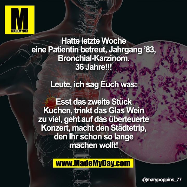 Hatte letzte Woche eine Patientin betreut, Jahrgang ’83, Bronchial-Karzinom.<br />
36 Jahre!!!<br />
Leute, ich sag Euch was:<br />
Esst das zweite Stück Kuchen, trinkt das Glas Wein zu viel, geht auf das überteuerte Konzert, macht den Städtetrip, den Ihr schon so lange machen wollt!