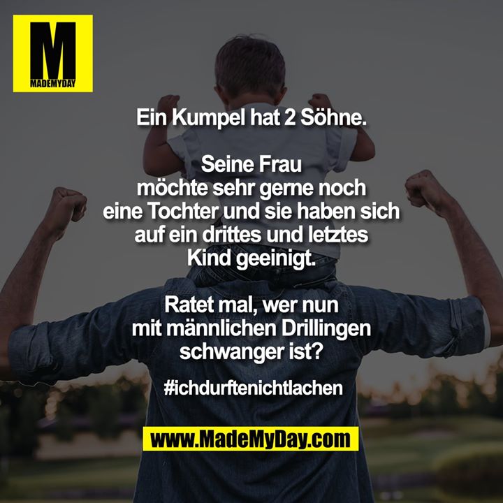 Ein Kumpel hat 2 Söhne.<br />
<br />
Seine Frau<br />
möchte sehr gerne noch<br />
eine Tochter und sie haben sich<br />
auf ein drittes und letztes<br />
Kind geeinigt.<br />
<br />
Ratet mal, wer nun<br />
mit männlichen Drillingen<br />
schwanger ist?<br />
<br />
#ichdurftenichtlachen