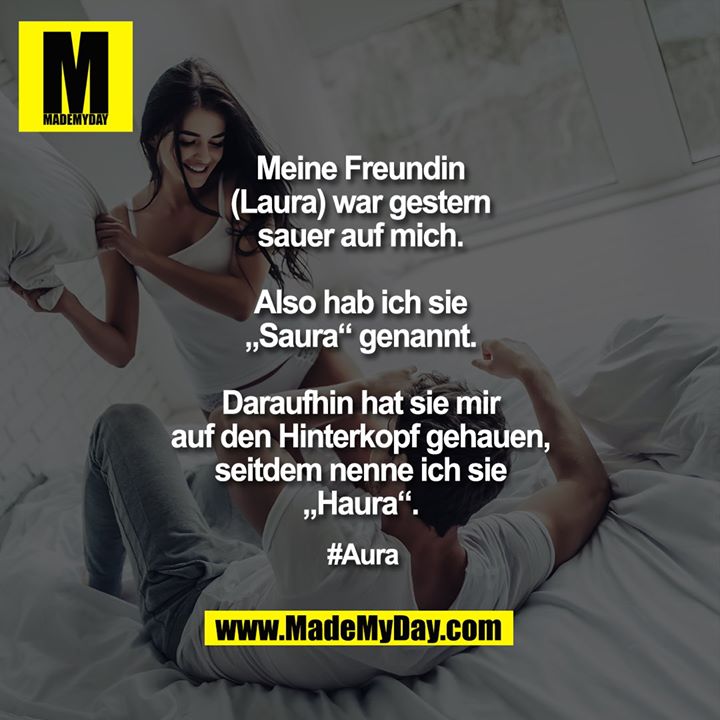 Meine Freundin (Laura) war gestern sauer auf mich.<br />
Also hab ich sie „Saura“ genannt.<br />
Daraufhin hat sie mir auf den Hinterkopf gehauen, seitdem nenne ich sie „Haura“.<br />
<br />
#Aura