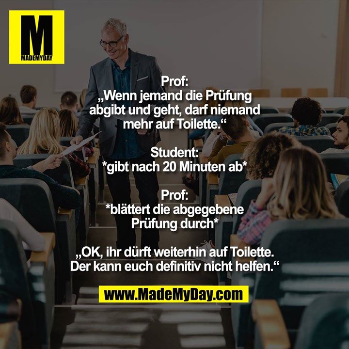 Prof: „Wenn jemand die Prüfung abgibt und geht, darf niemand mehr auf Toilette.“<br />
Student: *gibt nach 20 Minuten ab*<br />
Prof: *blättert die abgegebene Prüfung durch*<br />
„OK, ihr dürft weiterhin auf Toilette. Der kann euch definitiv nicht helfen.“