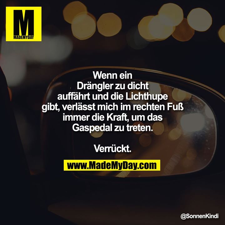 Wenn ein Drängler zu dicht auffährt und die Lichthupe gibt, verlässt mich im rechten Fuß immer die Kraft, um das Gaspedal zu treten.<br />
Verrückt.
