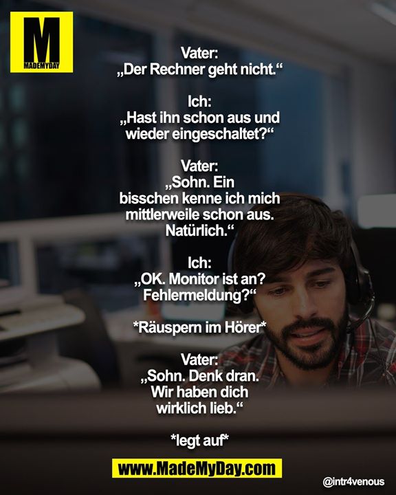 Vater: „Der Rechner geht nicht.“<br />
<br />
Ich: „Hast ihn schon aus u. wieder eingeschaltet?“<br />
<br />
Vater: „Sohn. Ein bisschen kenne ich mich mittlerweile schon aus. Natürlich.“<br />
<br />
Ich: „OK. Monitor ist an? Fehlermeldung?“<br />
<br />
*Räuspern im Hörer*<br />
<br />
Vater: „Sohn. Denk dran. Wir haben dich wirklich lieb.“<br />
<br />
*legt auf*