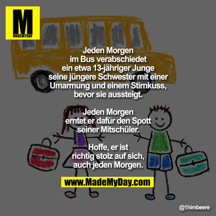 Jeden Morgen im Bus verabschiedet ein etwa 13-jähriger Junge seine jüngere Schwester mit einer Umarmung und einem Stirnkuss, bevor sie aussteigt.<br />
<br />
Jeden Morgen erntet er dafür den Spott seiner Mitschüler.<br />
<br />
Hoffe, er ist richtig stolz auf sich,<br />
auch jeden Morgen.