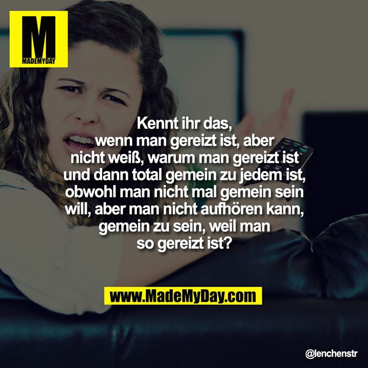 Kennt ihr das, wenn man gereizt ist, aber nicht weiß, warum man gereizt ist und dann total gemein zu jedem ist, obwohl man nicht mal gemein sein will, aber man nicht aufhören kann, gemein zu sein, weil man so gereizt ist?