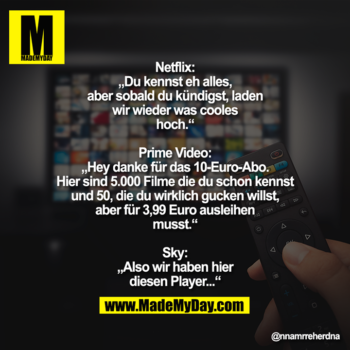 Netflix: „Du kennst eh alles, aber sobald du kündigst, laden wir wieder was cooles hoch.“<br />
<br />
Prime Video: „Hey danke für das 10-Euro-Abo. Hier sind 5.000 Filme die du schon kennst und 50, die du wirklich gucken willst, aber für 3,99 Euro ausleihen musst.“<br />
<br />
Sky: „Also wir haben hier diesen Player...“