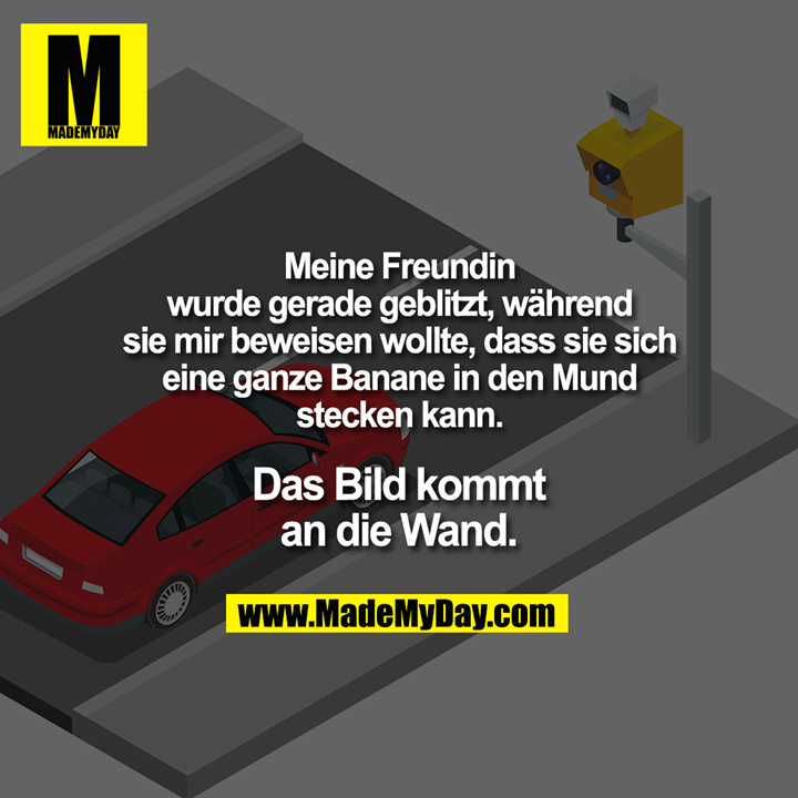 Meine Freundin wurde gerade geblitzt, während sie mir beweisen wollte, dass sie sich eine ganze Banane in den Mund stecken kann.<br />
Das Bild kommt an die Wand.