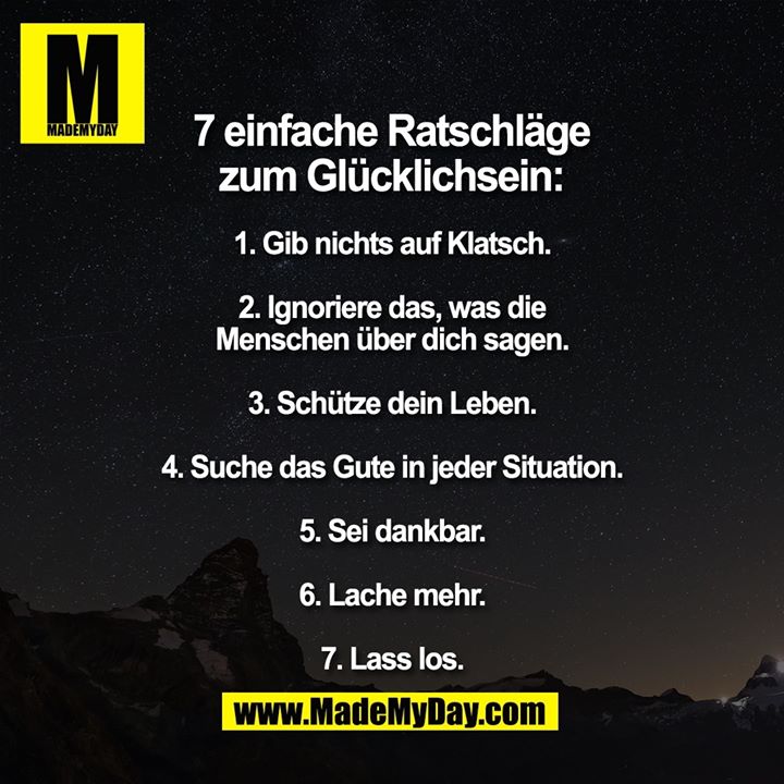 7 einfache Ratschläge zum glücklich sein:<br />
1. Gib nichts auf Klatsch.<br />
2. Ignoriere das, was die Menschen über dich sagen.<br />
3. Schütze dein Leben.<br />
4. Suche das Gute in jeder Situation.<br />
5. Sei dankbar.<br />
6. Lache mehr.<br />
7. Lass los.