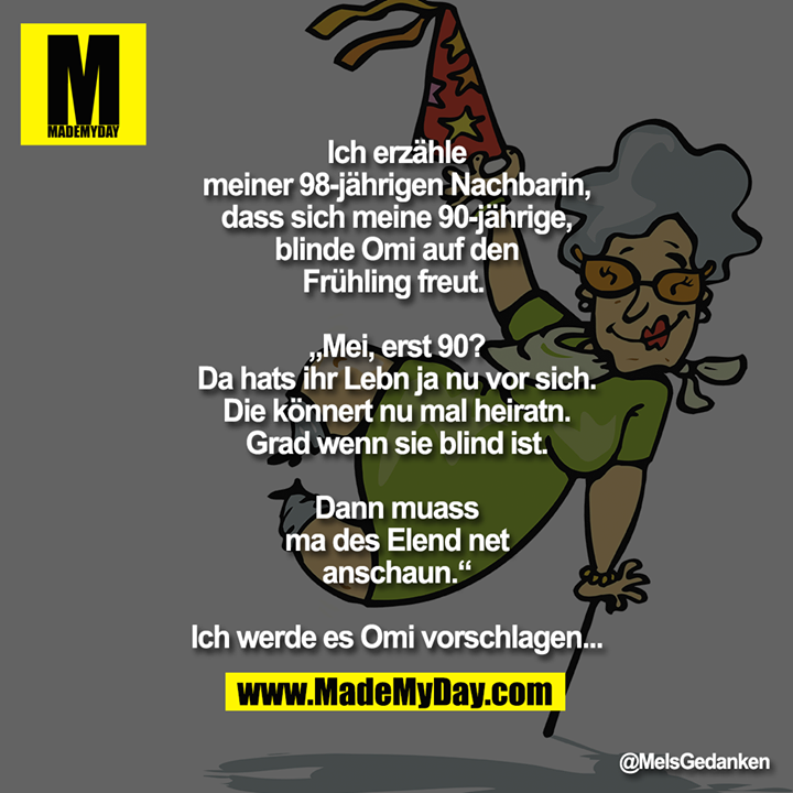Ich erzähle meiner 98-jährigen Nachbarin, dass sich meine 90-jährige, blinde Omi auf den Frühling freut. <br />
<br />
„Mei, erst 90? Da hats ihr Lebn ja nu vor sich.<br />
Die könnert nu mal heiratn.<br />
Grad wenn sie blind ist.<br />
Dann muass ma des Elend net anschaun.“<br />
<br />
Ich werde es Omi vorschlagen...