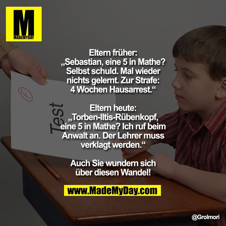Eltern früher:<br />
„Sebastian, eine 5 in Mathe? Selbst schuld. Mal wieder nichts gelernt. Zur Strafe: 4 Wochen Hausarrest.“<br />
<br />
Eltern heute:<br />
„Torben-Iltis-Rübenkopf, eine 5 in Mathe? Ich ruf beim Anwalt an. Der Lehrer muss verklagt werden.“<br />
<br />
Auch Sie wundern sich über diesen Wandel!