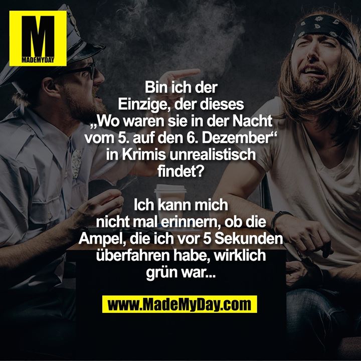 Bin ich der<br />
Einzige, der dieses<br />
„Wo waren sie in der Nacht<br />
vom 5. auf den 6. Dezember“<br />
in Krimis unrealistisch<br />
findet?<br />
<br />
Ich kann mich<br />
nicht mal erinnern, ob die<br />
Ampel, die ich vor 5 Sekunden<br />
überfahren habe, wirklich<br />
grün war...