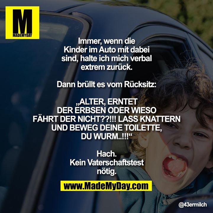 Immer, wenn die Kinder im Auto mit dabei sind, halte ich mich verbal extrem zurück.<br />
<br />
Dann brüllt es vom Rücksitz:<br />
„ALTER, ERNTET DER ERBSEN ODER WIESO FÄHRT DER NICHT??!!! LASS KNATTERN UND BEWEG DEINE TOILETTE, DU WURM..!!!“<br />
<br />
Hach. Kein Vaterschaftstest nötig.