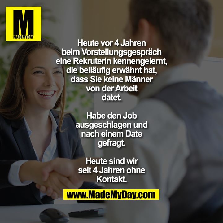 Heute vor 4 Jahren beim<br />
Vorstellungsgespräch eine<br />
Rekruterin kennengelernt, die<br />
beiläufig erwähnt hat, dass Sie<br />
keine Männer von der Arbeit<br />
datet.<br />
Habe den Job<br />
ausgeschlagen und nach einem<br />
Date gefragt.<br />
Heute sind wir seit 4 Jahren ohne<br />
Kontakt.