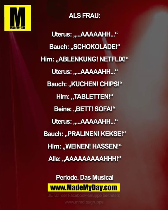 ALS FRAU:<br />
<br />
Uterus: „...AAAAAHH...“<br />
Bauch: „SCHOKOLADE!“<br />
Hirn: „ABLENKUNG! NETFLIX!“<br />
Uterus: „...AAAAAHH...“<br />
Bauch: „KUCHEN! CHIPS!“<br />
Hirn: „TABLETTEN!“<br />
Beine: „BETT! SOFA!“<br />
Uterus: „...AAAAAHH...“<br />
Bauch: „PRALINEN! KEKSE!“<br />
Hirn: „WEINEN! HASSEN!“<br />
Alle: „AAAAAAAAAHHH!“<br />
<br />
Periode. Das Musical