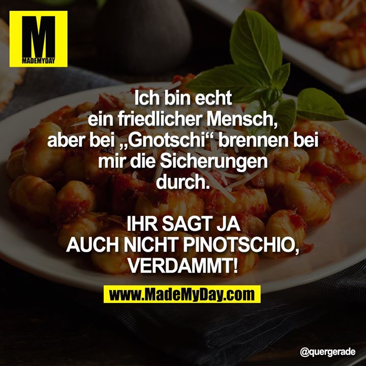 Ich bin echt ein friedlicher Mensch, aber bei „Gnotschi“ brennen bei mir die Sicherungen durch.<br />
IHR SAGT JA AUCH NICHT PINOTSCHIO, VERDAMMT!