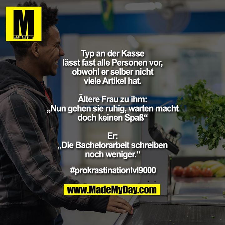 Typ an der Kasse lässt fast alle Personen vor, obwohl er selber nicht viele Artikel hat.<br />
Ältere Frau zu ihm: „Nun gehen sie ruhig, warten macht doch keinen Spaß“<br />
Er: „Die Bachelorarbeit schreiben noch weniger.“<br />
<br />
#prokrastinationlvl9000