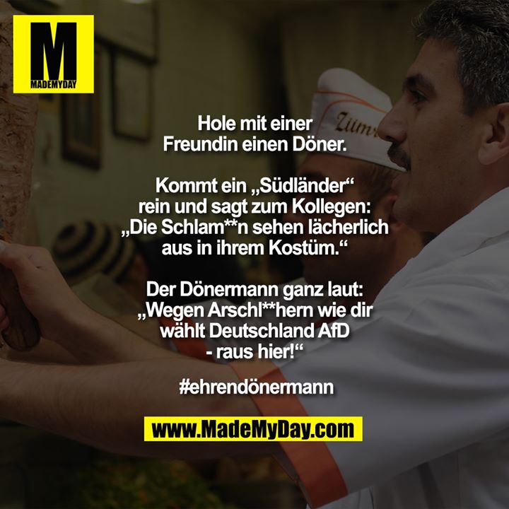 Hole mit einer Freundin einen Döner.<br />
Kommt ein „Südländer“ rein und sagt zum Kollegen: „Die Schlam**n sehen lächerlich aus in ihrem Kostüm.“ Der Dönermann ganz laut: „Wegen Arschl**hern wie dir wählt Deutschland AfD - raus hier!“<br />
#ehrendönermann