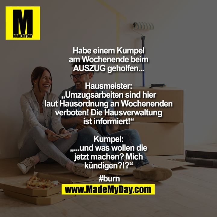 Habe einem Kumpel am Wochenende beim AUSZUG geholfen...<br />
Hausmeister:<br />
„Umzugsarbeiten sind hier laut Hausordnung an Wochenenden verboten! Die Hausverwaltung ist informiert!“<br />
Kumpel: „...und was wollen die jetzt machen? Mich kündigen?!?“<br />
<br />
#burn