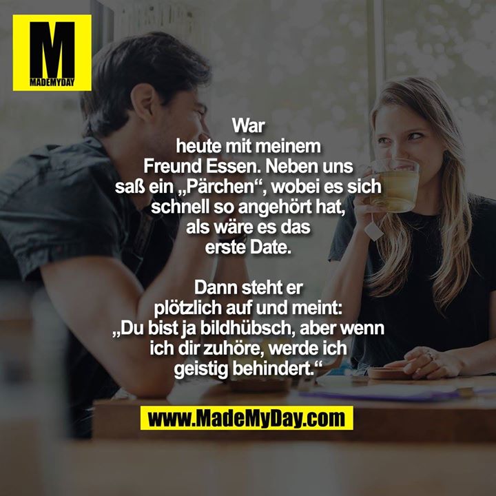 War<br />
heute mit meinem<br />
Freund Essen. Neben uns<br />
saß ein „Pärchen“, wobei es sich<br />
schnell so angehört hat,<br />
als wäre es das<br />
erste Date.<br />
<br />
Dann steht er<br />
plötzlich auf und meint:<br />
„Du bist ja bildhübsch, aber wenn<br />
ich dir zuhöre, werde ich<br />
geistig behindert.“
