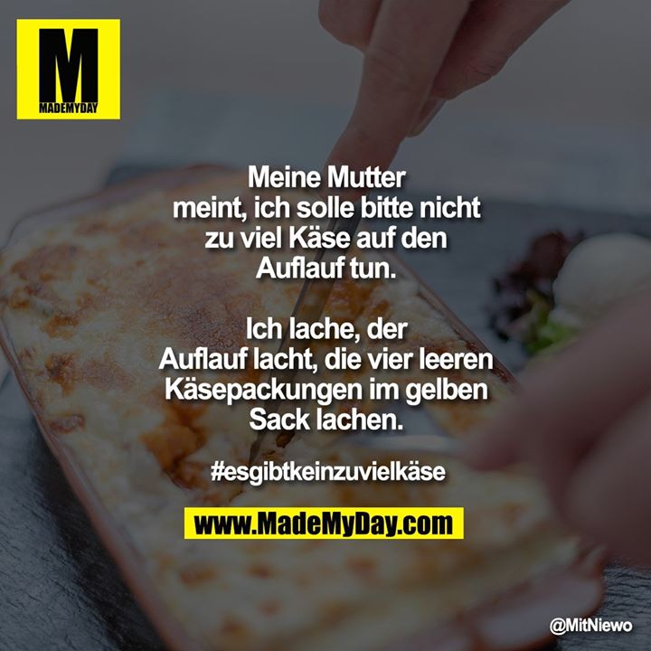 Meine Mutter meint, ich solle bitte nicht zu viel Käse auf den Auflauf tun.<br />
Ich lache, <br />
der Auflauf lacht, <br />
die vier leeren Käsepackungen im gelben Sack lachen.<br />
#esgibtkeinzuvielkäse