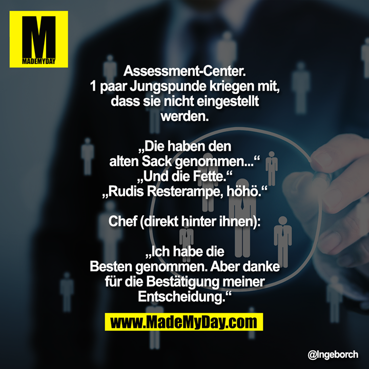 Assessment-Center. 1 paar Jungspunde kriegen mit, dass sie nicht eingestellt werden.<br />
„Die haben den alten Sack genommen...“<br />
„Und die Fette.“<br />
„Rudis Resterampe, höhö.“<br />
Chef (direkt hinter ihnen): „Ich habe die Besten genommen. Aber danke für die Bestätigung meiner Entscheidung.“