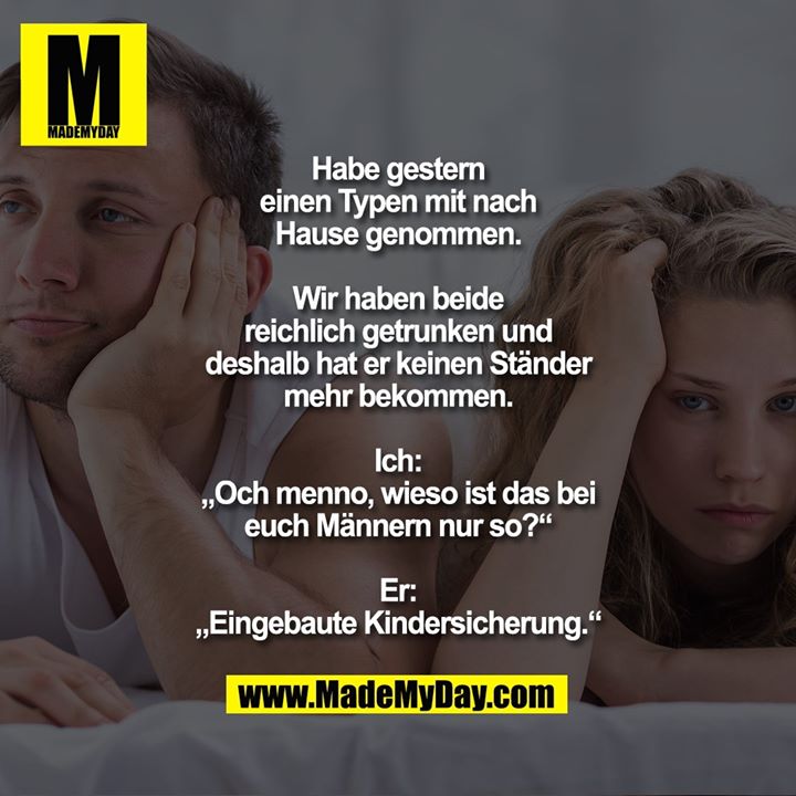 Habe gestern einen Typen mit nach Hause genommen. Wir haben beide reichlich getrunken und deshalb hat er keinen Ständer mehr bekommen.<br />
Ich: „Och menno, wieso ist das bei euch Männern nur so?“<br />
Er: „Eingebaute Kindersicherung.“