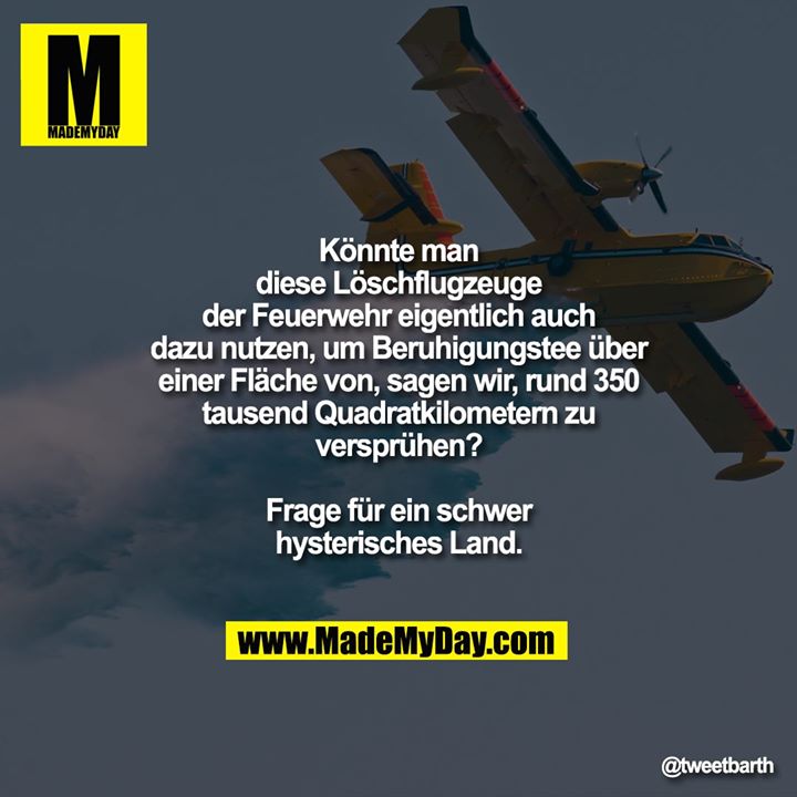 Könnte man diese Löschflugzeuge der Feuerwehr eigentlich auch dazu nutzen, um Beruhigungstee über einer Fläche von, sagen wir, rund 350 tausend Quadratkilometern zu versprühen?<br />
Frage für ein schwer hysterisches Land.