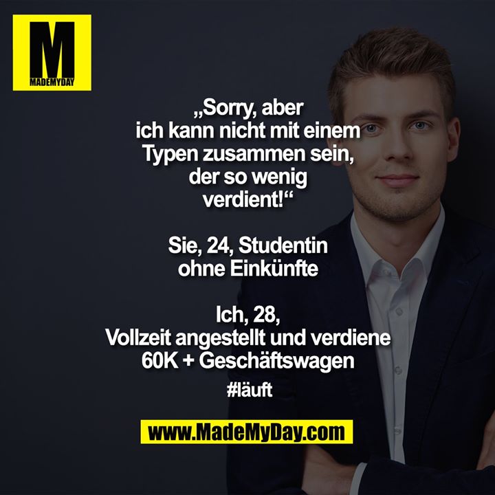 „Sorry, aber<br />
ich kann nicht mit einem<br />
Typen zusammen sein,<br />
der so wenig<br />
verdient!“<br />
<br />
Sie, 24, Studentin<br />
ohne Einkünfte<br />
<br />
Ich, 28,<br />
Vollzeit angestellt und verdiene<br />
60K + Geschäftswagen<br />
<br />
#läuft